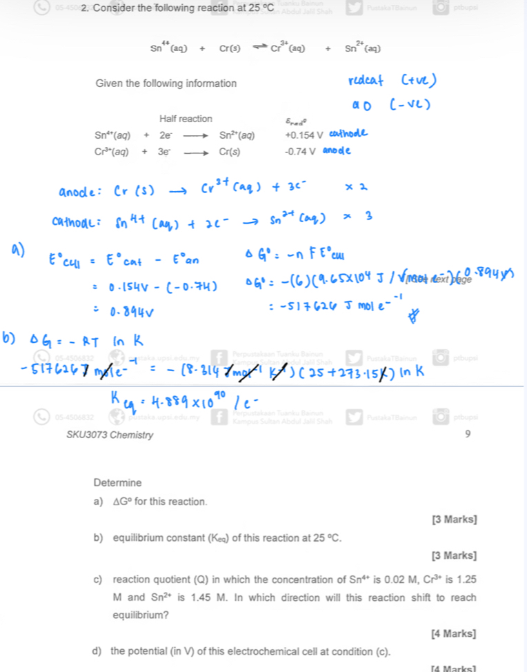 05-450 2. Consider the following reaction at 25°C Abdul Jalil Shah PustakaTBainun . ptbupsi 
Given the following information 
Half reaction
E_(red)°
Sn^(4+)(aq)+2e^-· Sn^(2+)(aq)
Cr^(3+)(aq)+3e^-to Cr(s)
Perou PustakaTBainun Oj ptbupsi 
05-4506832 t Kampus Sultan Abdul Jalil Shah akan Tuanku Bain PustakaTBainun Optbupsi 
SKU3073 Chemistry 9 
Determine 
a) △ G° for this reaction. 
[3 Marks] 
b) equilibrium constant (K∈) of this reaction at 25°C. 
[3 Marks] 
c) reaction quotient (Q) in which the concentration of Sn^(4+) is 0.02 M, Cr^(3+) is 1.25
M and Sn^(2+) is 1.45 M. In which direction will this reaction shift to reach 
equilibrium? 
[4 Marks] 
d) the potential (in V) of this electrochemical cell at condition (c). 
[4 Marks]