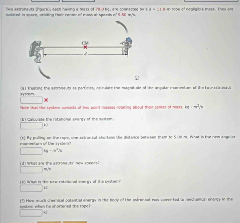 Two astronauts (figure), each having a mass of 70.0 kg, are connected by a d=11.0· m rope of negligible mass. They are 
isolated in space, orbiting their center of mass at speeds of 5.50 m/s. 
(a) Treating the astronauts as particles, calculate the magnitude of the angular momentum of the two-astronaut 
system.
□ *
Note that the system consists of two point masses rotating about their center of mass. kg· m^2/s
(b) Calculate the rotational energy of the system.
□ kJ
(c) By pulling on the rope, one astronaut shortens the distance between them to 5.00 m. What is the new angular 
momentur of the system?
□ kg· m^2/s
(d) What are the astronauts' new speeds?
□ m/s
(e) What is the new rotational energy of the system?
□ kJ
(f) How much chemical potential energy in the body of the astronaut was converted to mechanical energy in the 
system when he shortened the rope?
□ kJ