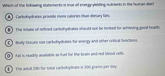 Which of the following statements is true of energy-yielding nutrients in the human diet?
A) Carbohydrates provide more calories than dietary fats.
B) The intake of refined carbohydrates should not be limited for achieving good health.
C) Body tissues use carbohydrates for energy and other critical functions.
D) Fat is readily available as fuel for the brain and red blood cells.
E The adult DRI for total carbohydrate is 300 grams per day.