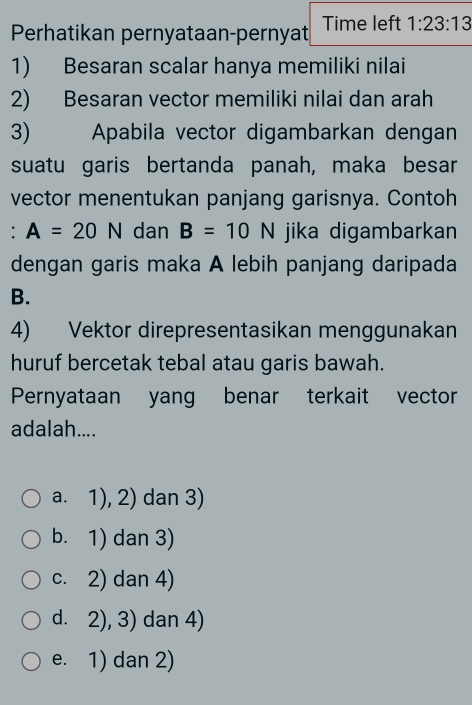 Perhatikan pernyataan-pernyat Time left 1:23:13
1) Besaran scalar hanya memiliki nilai
2) Besaran vector memiliki nilai dan arah
3) Apabila vector digambarkan dengan
suatu garis bertanda panah, maka besar
vector menentukan panjang garisnya. Contoh
: ^circ  A=20N dan B=10N jika digambarkan
dengan garis maka A lebih panjang daripada
B.
4) Vektor direpresentasikan menggunakan
huruf bercetak tebal atau garis bawah.
Pernyataan yang benar terkait vector
adalah....
a. 1), 2) dan 3)
b. 1) dan 3)
c. 2) dan 4)
d. 2), 3) dan 4)
e. 1) dan 2)