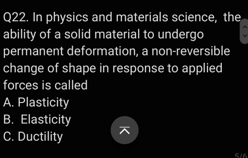 In physics and materials science, the
ability of a solid material to undergo
permanent deformation, a non-reversible
change of shape in response to applied
forces is called
A. Plasticity
B. Elasticity
C. Ductility
5/6