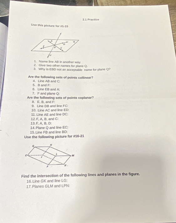 2.1 Practice 
Use this picture for #1-15 
1. Name line AB in another way 
2. Give two other names for plane Q. 
3. Why is EBD not an acceptable name for plane Q? 
Are the following sets of points collinear? 
4. Line AB and C : 
5. B and F : 
6. Line EB and A : 
7. F and plane Q : 
Are the following sets of points coplanar? 
8. E, B, and F : 
9. Line DB and line FC : 
10. Line AC and line ED : 
11. Line AE and line DC : 
12. F, A, B, and C : 
13. F, A, B, D : 
14. Plane Q and line EC : 
15. Line FB and line BD : 
Use the following picture for #16-21 
Find the intersection of the following lines and planes in the figure. 
16. Line GK and line LG : 
17. Planes GLM and LPN :