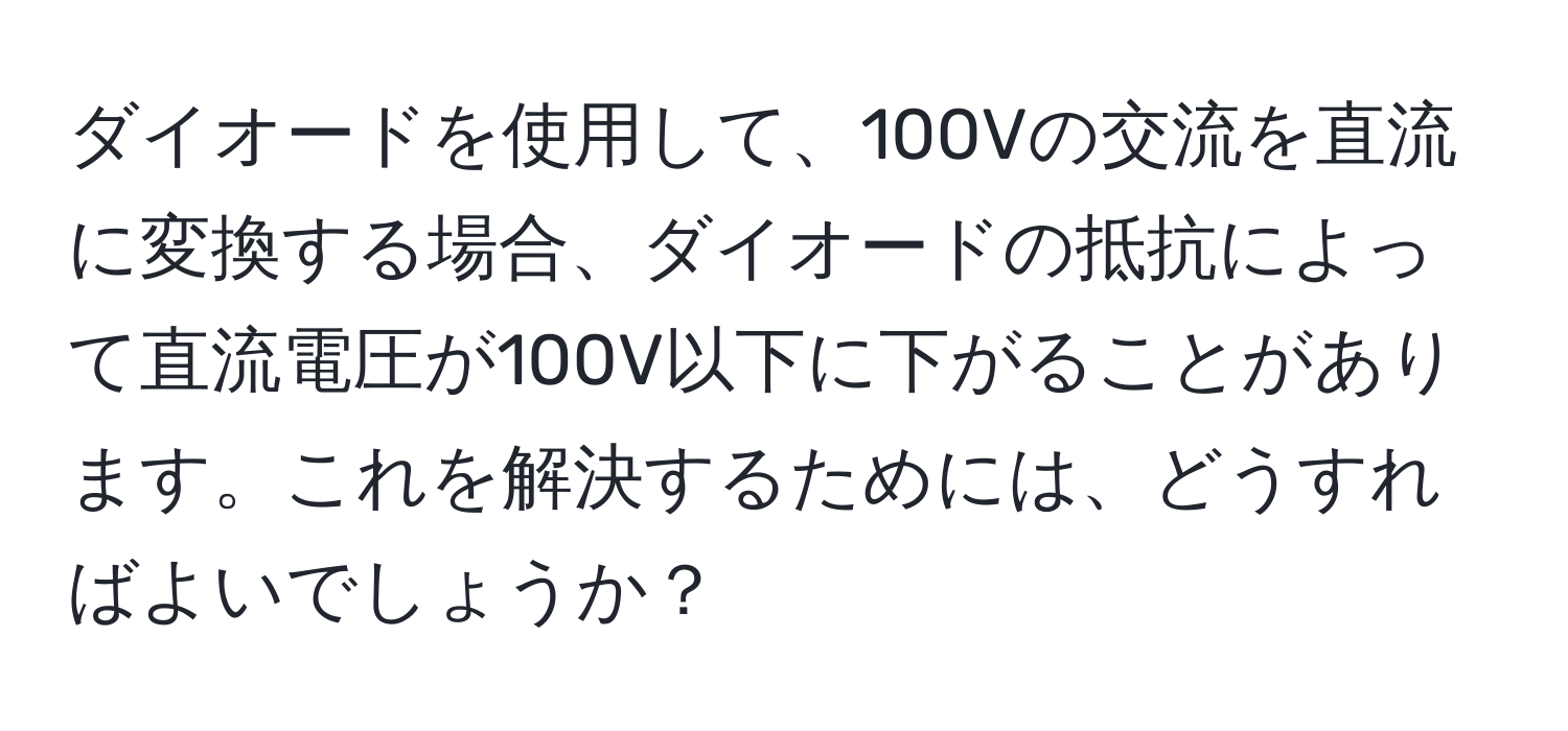 ダイオードを使用して、100Vの交流を直流に変換する場合、ダイオードの抵抗によって直流電圧が100V以下に下がることがあります。これを解決するためには、どうすればよいでしょうか？