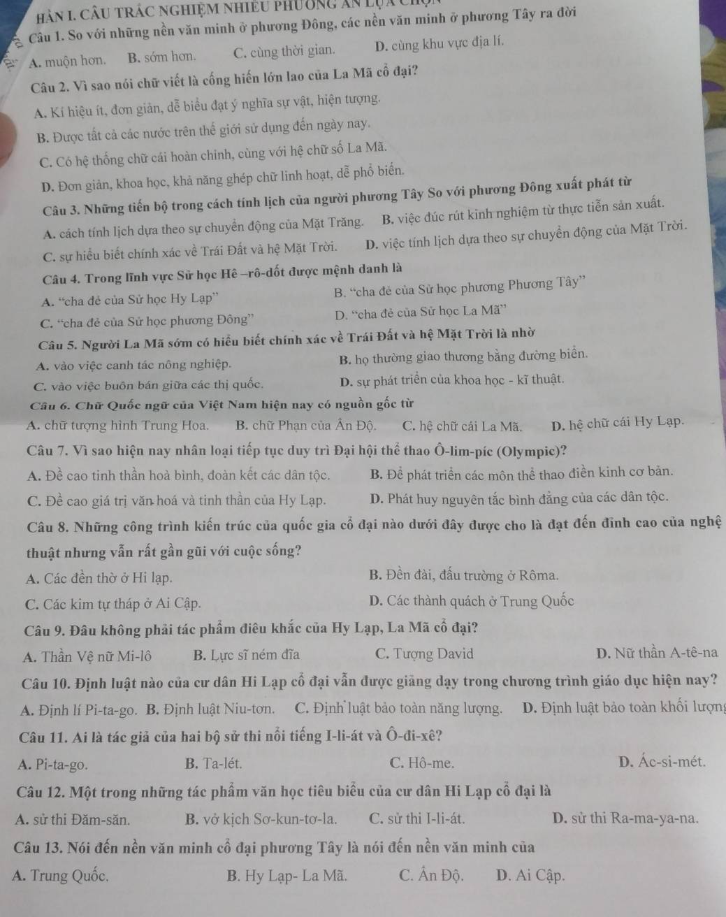 Hàn I. Câu trác nghiệm nhiều phường ăn lụach
Câu 1. So với những nền văn minh ở phương Đông, các nền văn minh ở phương Tây ra đời
A. muộn hơn. B. sóm hơn. C. cùng thời gian. D. cùng khu vực địa lí.
Câu 2. Vì sao nói chữ viết là cống hiến lớn lao của La Mã cổ đại?
A. Kí hiệu ít, đơn giản, dễ biểu đạt ý nghĩa sự vật, hiện tượng.
B. Được tất cả các nước trên thế giới sử dụng đến ngày nay.
C. Có hệ thống chữ cái hoàn chinh, cùng với hệ chữ số La Mã.
D. Đơn giản, khoa học, khả năng ghép chữ linh hoạt, dễ phổ biến.
Câu 3. Những tiến bộ trong cách tính lịch của người phương Tây So với phương Đông xuất phát từ
A. cách tính lịch dựa theo sự chuyển động của Mặt Trăng. B. việc đúc rút kinh nghiệm từ thực tiễn sản xuất.
C. sự hiểu biết chính xác về Trái Đất và hệ Mặt Trời. D. việc tính lịch dựa theo sự chuyển động của Mặt Trời.
Câu 4. Trong lĩnh vực Sử học Hê -rô-dốt được mệnh danh là
A. “cha đẻ của Sử học Hy Lạp” B. “cha đẻ của Sử học phương Phương Tây”
C. “cha đẻ của Sử học phương Đông” D. “cha đẻ của Sử học La Mã”
Câu 5. Người La Mã sớm có hiểu biết chính xác về Trái Đất và hệ Mặt Trời là nhờ
A. vào việc canh tác nông nghiệp. B. họ thường giao thương bằng đường biển.
C. vào việc buôn bán giữa các thị quốc. D. sự phát triển của khoa học - kĩ thuật.
Câu 6. Chữ Quốc ngữ của Việt Nam hiện nay có nguồn gốc từ
A. chữ tượng hình Trung Hoa. B. chữ Phạn của Ân Độ. C. hệ chữ cái La Mã. D. hệ chữ cái Hy Lạp.
Câu 7. Vì sao hiện nay nhân loại tiếp tục duy trì Đại hội thể thao Ô-lim-píc (Olympic)?
A. Đề cao tinh thần hoà bình, đoàn kết các dân tộc. B. Để phát triển các môn thể thao điền kinh cơ bản.
C. Đề cao giá trị văn hoá và tinh thần của Hy Lạp. D. Phát huy nguyên tắc bình đẳng của các dân tộc.
Câu 8. Những công trình kiến trúc của quốc gia cổ đại nào dưới đây được cho là đạt đến đĩnh cao của nghệ
thuật nhưng vẫn rất gần gũi với cuộc sống?
A. Các đền thờ ở Hi lạp.
B. Đền đài, đấu trường ở Rôma.
C. Các kim tự tháp ở Ai Cập. D. Các thành quách ở Trung Quốc
Câu 9. Đâu không phải tác phẩm điêu khắc của Hy Lạp, La Mã cổ đại?
A. Thần Vệ nữ Mi-lô B. Lực sĩ ném đĩa C. Tượng David D. Nữ thần A-tê-na
Câu 10. Định luật nào của cư dân Hi Lạp cổ đại vẫn được giảng dạy trong chương trình giáo dục hiện nay?
A. Định lí Pi-ta-go. B. Định luật Niu-tơn. C. Định luật bảo toàn năng lượng. D. Định luật bảo toàn khối lượng
Câu 11. Ai là tác giả của hai bộ sử thi nổi tiếng I-li-át và Ô-đi-xê?
A. Pi-ta-go. B. Ta-lét. C. Hô-me. D. Ác-si-mét.
Câu 12. Một trong những tác phẩm văn học tiêu biểu của cư dân Hi Lạp cổ đại là
A. sử thi Đăm-săn. B. vở kịch Sơ-kun-tơ-la. C. sử thi I-li-át. D. sử thi Ra-ma-ya-na.
Câu 13. Nói đến nền văn minh cổ đại phương Tây là nói đến nền văn minh của
A. Trung Quốc. B. Hy Lạp- La Mã. C. Ấn Độ. D. Ai Cập.