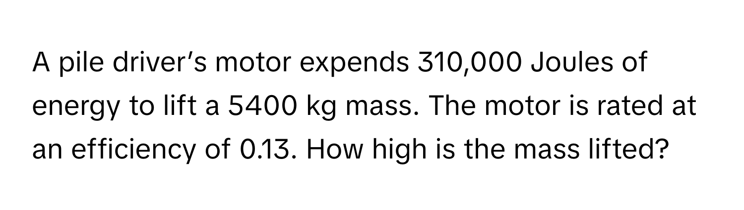 A pile driver’s motor expends 310,000 Joules of energy to lift a 5400 kg mass. The motor is rated at an efficiency of 0.13. How high is the mass lifted?