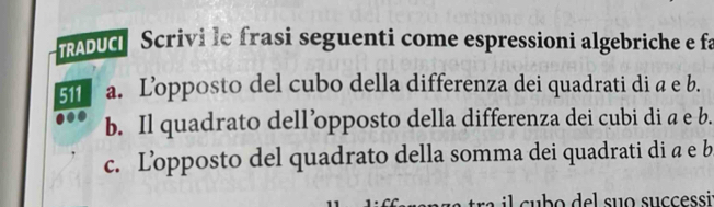 ADUc Scrivi le frasi seguenti come espressioni algebriche e fa 
511 a. Lopposto del cubo della differenza dei quadrati di a e b. 
b. Il quadrato dell’opposto della differenza dei cubi di a e b. 
c. Lopposto del quadrato della somma dei quadrati di a e b