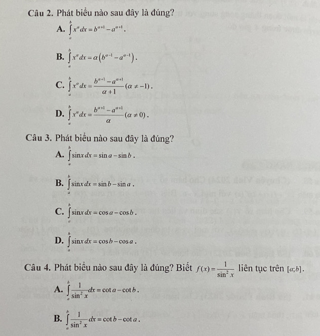 Phát biểu nào sau đây là đúng?
A. ∈tlimits _a^(bx^a)dx=b^(a+1)-a^(a+1).
B. ∈tlimits _a^(bx^a)dx=alpha (b^(a-1)-a^(a-1)).
C. ∈tlimits _a^(bx^a)dx= (b^(a+1)-a^(a+1))/a+1 (a!= -1).
D. ∈tlimits _a^(bx^a)dx= (b^(a+1)-a^(a+1))/a (alpha != 0). 
Câu 3. Phát biểu nào sau đây là đúng?
A. ∈tlimits _a^(bsin xdx=sin a-sin b.
B. ∈tlimits _a^bsin xdx=sin b-sin a.
C. ∈t ^b)sin xdx=cos a-cos b.
D. ∈t^bsin xdx=cos b-cos a. 
Câu 4. Phát biểu nào sau đây là đúng? Biết f(x)= 1/sin^2x  liên tục trên [a;b].
A. ∈tlimits _a^(bfrac 1)sin^2xdx=cot a-cot b.
B. ∈tlimits _a^(hfrac 1)sin^2xdx=cot b-cot a.