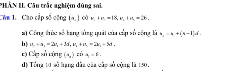 PHÀN II. Câu trắc nghiệm đúng sai. 
Câu 1. Cho cấp số cộng (u_n) có u_2+u_3=18, u_4+u_5=26. 
a) Công thức số hạng tổng quát của cấp số cộng là u_n=u_1+(n-1)d. 
b) u_2+u_3=2u_1+3d, u_4+u_5=2u_1+5d. 
c) Cấp số cộng (u_n) có u_1=6. 
d) Tổng 10 số hạng đầu của cấp số cộng là 150.