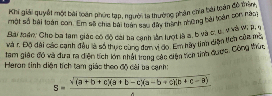 Khi giải quyết một bài toán phức tạp, người ta thường phân chia bài toán đó thành 
một số bài toán con. Em sẽ chia bài toán sau đây thành những bài toán con nào? 
Bài toán: Cho ba tam giác có độ dài ba cạnh lần lượt là a, b và c; u, v và w; p, ợ
và r. Độ dài các cạnh đều là số thực cùng đơn vị đo. Em hãy tính diện tich của mỗp 
tam giác đó và đưa ra diện tích lớn nhất trong các diện tích tính được. Công thức 
Heron tính diện tích tam giác theo độ dài ba cạnh:
S= (sqrt((a+b+c)(a+b-c)(a-b+c)(b+c-a)))/4 