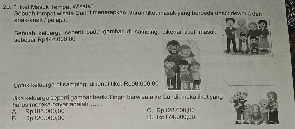 20.“Tiket Masuk Tempat Wisata”
Sebuah tempat wisata Candi menerapkan aturan tiket masuk yang berbeda untuk dewasa dan
anak-anak / pelajar.
Sebuah keluarga seperti pada gambar di samping, dikenai tiket masuk
sebesar Rp144.000,00
Untuk keluarga di samping, dikenai tiket Rp96.000,00
_
Jika keluarga seperti gambar berikut ingin berwisata ke Candi, maka tiket yang
harus mereka bayar adalah .....
A. Rp108.000,00 C. Rp128.000,00
B. Rp120.000,00 D. Rp174.000,00