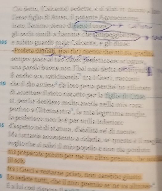 Ció detto, (Calcante) señette, e di alzo in mezzo a lom 
leroe figlio di Atreo, il potente Agamennone 
irato, Tanimo pieno dimero furor 
gli oschi simil a fiamme che tampeggiäte 
los e subito guardó maje Calcante, e gli disse 
«Profeta dima)j, (nai dici niente che mi sia pradio 
sempre piace al tuo cubre profetizzare sciagure 
una parola buona non l'hai mai detta o Compa 
E anche ora, vaticinando' tra í Greci, raccon 
1o ' che il dio arciere" da loro pena perché ho rifiutato 
di assettare il risco riscatto per la figla di Grise 
si, perché desidero molto averia mella mia casa: 
perfino a Clitennest a , la mía legittima moglie 
la preferisco: mon le é par mulla inferiore 
Os d'aspetto né di statura, d'abilita né di mente 
Ma tuttavia acconsento a ridaria, se questo é il meguo 
voglio che si salvi il mio popolo e non sia periuts 
ma preparate presto per me un altro premio, che non s 
lil sole 
tra i Grecí a restame privo, non sarebbe glusts. 
o Lo vedete tutti, che il mío premio se ne va altrove 
É a luí cosi riancr