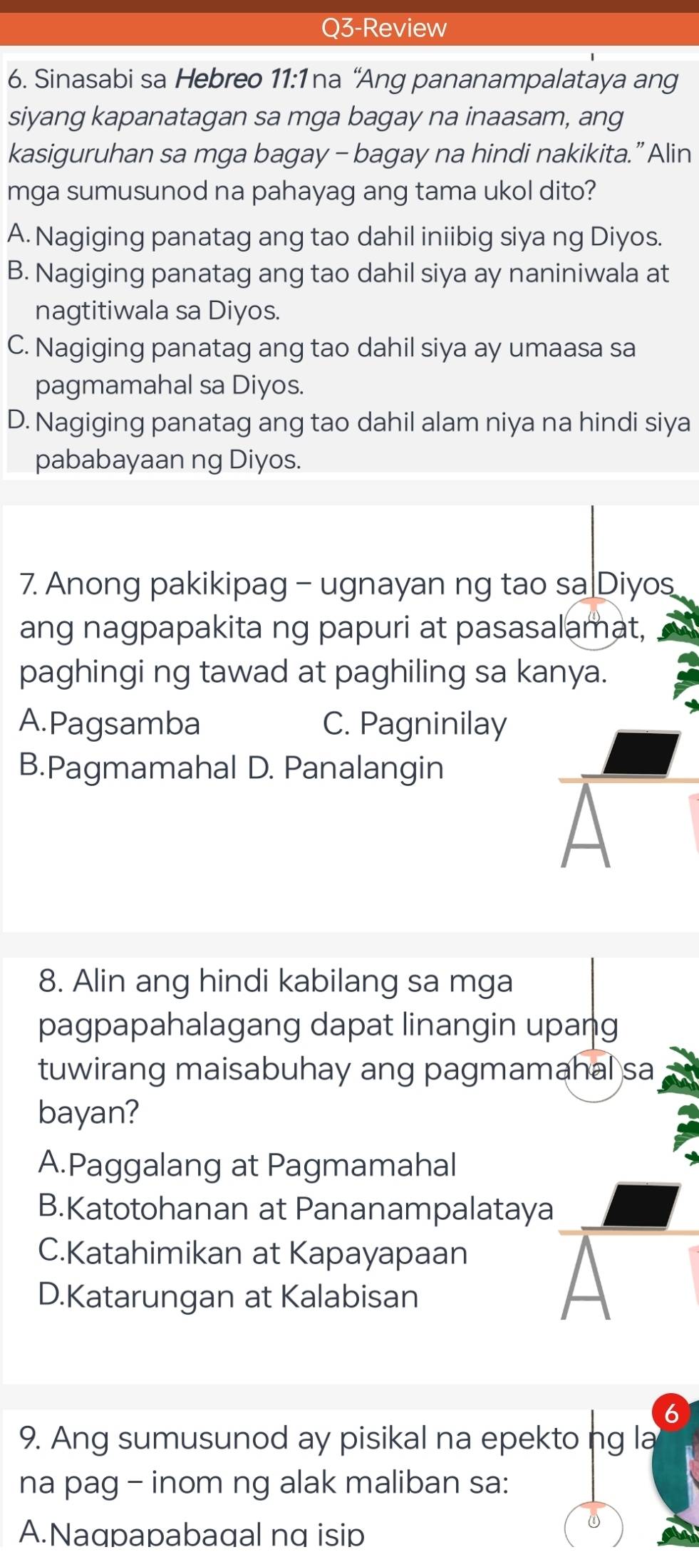 Q3-Review
6. Sinasabi sa Hebreo 11:1 na “Ang pananampalataya ang
siyang kapanatagan sa mga bagay na inaasam, ang
kasiguruhan sa mga bagay - bagay na hindi nakikita.” Alin
mga sumusunod na pahayag ang tama ukol dito?
A. Nagiging panatag ang tao dahil iniibig siya ng Diyos.
B. Nagiging panatag ang tao dahil siya ay naniniwala at
nagtitiwala sa Diyos.
C. Nagiging panatag ang tao dahil siya ay umaasa sa
pagmamahal sa Diyos.
D. Nagiging panatag ang tao dahil alam niya na hindi siya
pababayaan ng Diyos.
7. Anong pakikipag - ugnayan ng tao sa Diyos
ang nagpapakita ng papuri at pasasalamat,
paghingi ng tawad at paghiling sa kanya.
A.Pagsamba C. Pagninilay
B.Pagmamahal D. Panalangin
8. Alin ang hindi kabilang sa mga
pagpapahalagang dapat linangin upang
tuwirang maisabuhay ang pagmamahal sa
bayan?
A.Paggalang at Pagmamahal
B.Katotohanan at Pananampalataya
C.Katahimikan at Kapayapaan
D.Katarungan at Kalabisan
9. Ang sumusunod ay pisikal na epekto ng la
na pag - inom ng alak maliban sa:
A.Naqpapabaqal nq isip