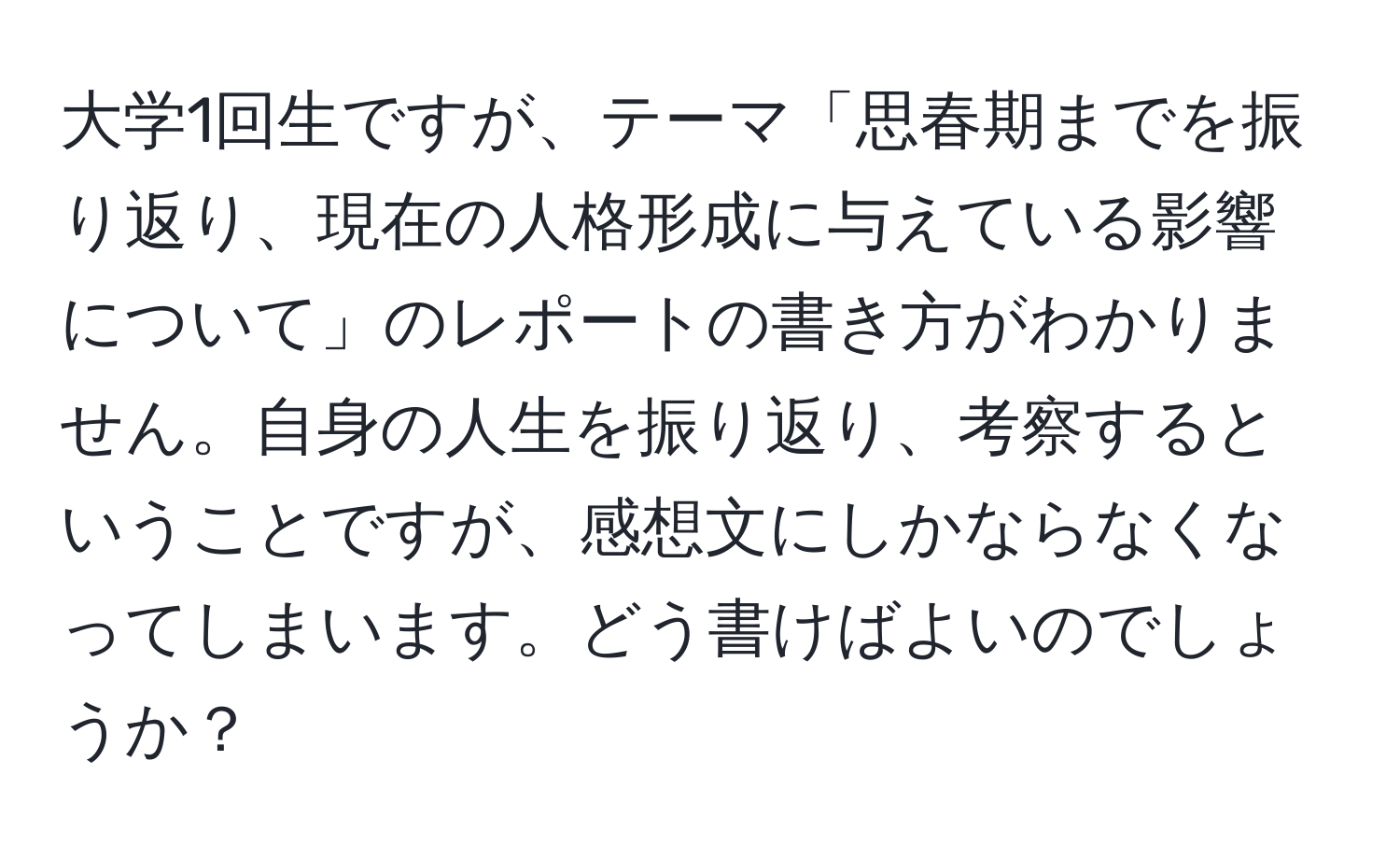 大学1回生ですが、テーマ「思春期までを振り返り、現在の人格形成に与えている影響について」のレポートの書き方がわかりません。自身の人生を振り返り、考察するということですが、感想文にしかならなくなってしまいます。どう書けばよいのでしょうか？