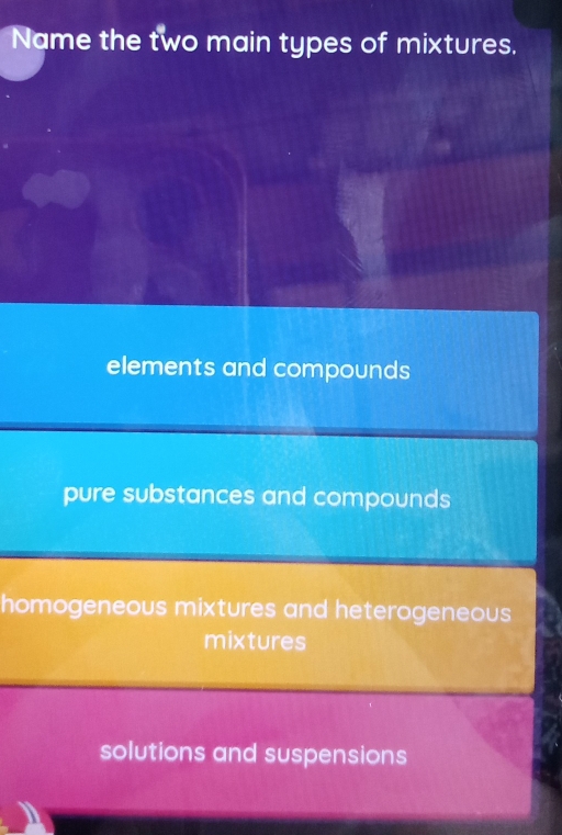 Name the two main types of mixtures.
elements and compounds
pure substances and compounds
homogeneous mixtures and heterogeneous
mixtures
solutions and suspensions