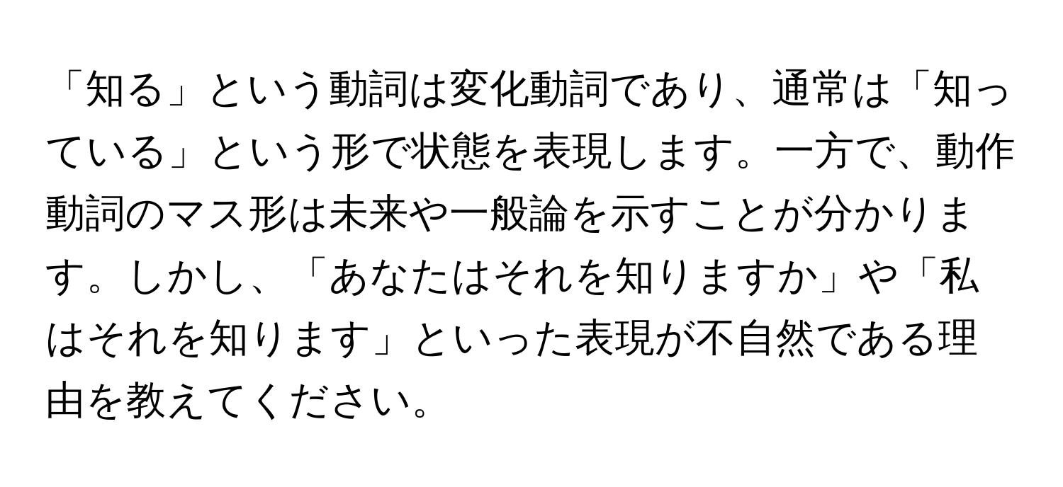 「知る」という動詞は変化動詞であり、通常は「知っている」という形で状態を表現します。一方で、動作動詞のマス形は未来や一般論を示すことが分かります。しかし、「あなたはそれを知りますか」や「私はそれを知ります」といった表現が不自然である理由を教えてください。