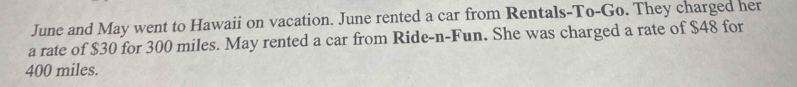 June and May went to Hawaii on vacation. June rented a car from Rentals-To-Go. They charged her 
a rate of $30 for 300 miles. May rented a car from Ride-n-Fun. She was charged a rate of $48 for
400 miles.