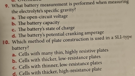 What battery measurement is performed when measuring
the electrolyte's specific gravity?
a. The open-circuit voltage
B. The battery capacity
c. The battery’s state of charge
d. The battery’s potential cranking amperage
10. Which method of plate construction is used in a SLI-type
battery?
a. Cells with many thin, highly resistive plates
b. Cells with thicker, low-resistance plates
c. Cells with thinner, low-resistance plates
d. Cells with thicker, high-resistance plate