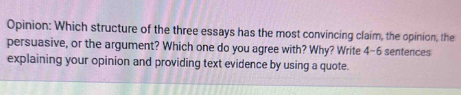 Opinion: Which structure of the three essays has the most convincing claim, the opinion, the 
persuasive, or the argument? Which one do you agree with? Why? Write 4 -6 sentences 
explaining your opinion and providing text evidence by using a quote.