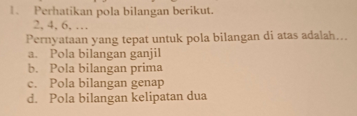 Perhatikan pola bilangan berikut.
2, 4, 6, …
Pernyataan yang tepat untuk pola bilangan di atas adalah...
a. Pola bilangan ganjil
b. Pola bilangan prima
c. Pola bilangan genap
d. Pola bilangan kelipatan dua