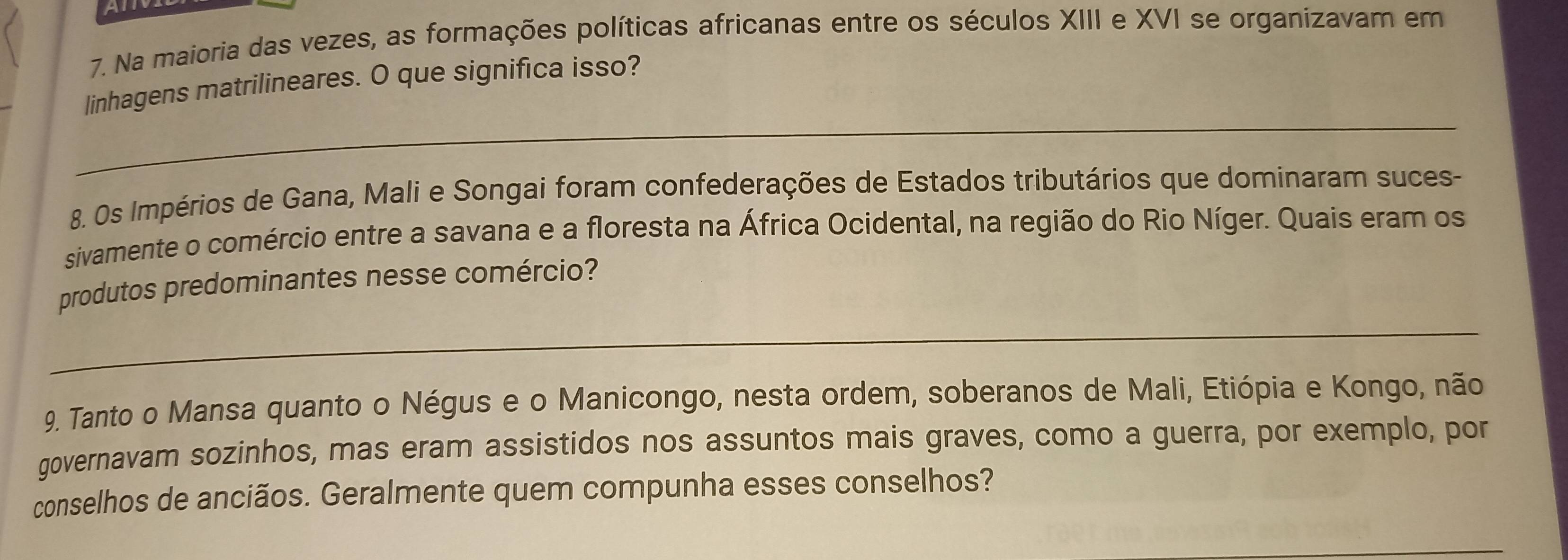 Na maioria das vezes, as formações políticas africanas entre os séculos XIII e XVI se organizavam em 
linhagens matrilineares. O que significa isso? 
_ 
8. Os Impérios de Gana, Mali e Songai foram confederações de Estados tributários que dominaram suces- 
sivamente o comércio entre a savana e a floresta na África Ocidental, na região do Rio Níger. Quais eram os 
produtos predominantes nesse comércio? 
_ 
9. Tanto o Mansa quanto o Négus e o Manicongo, nesta ordem, soberanos de Mali, Etiópia e Kongo, não 
governavam sozinhos, mas eram assistidos nos assuntos mais graves, como a guerra, por exemplo, por 
conselhos de anciãos. Geralmente quem compunha esses conselhos?