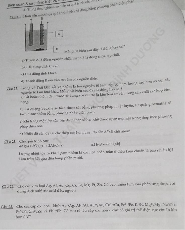 Biên soạn & sưu tàm: Kiệt V8 - 1
d) Trong ống nghiệm có diễn ra quá trình các lon I
Câu 21nh bên minh họa quá trình tinh chế đồng bằng phương pháp điện phần
ỗi phát biểu sau đây là đúng hay sai?
a) Thanh A là đồng nguyên chất, thanh B là đồng chứa tạp chất.
b) C là dung dịch CuSO₄
c) D là đồng tinh khiết.
d) Thanh đồng B nối vào cực âm của nguồn điện.
Câu 22. Trong vỏ Trái Đất, sắt và nhôm là hai nguyên tố kim loại có hàm lượng cao hơn so với các
nguyên tố kim loại khác. Mỗi phát biểu sau đây là đúng hay sai?
a) Sắt hoặc nhôm đều được sử dụng với vai trò là kim loại cơ bản trong sản xuất các hợp kim
nặng.
b) Từ quặng bauxite sẽ tách được sắt bằng phương pháp nhiệt luyện, từ quặng hematite sẽ
tách được nhôm bằng phương pháp điện phân.
c) Khi tráng một lớp kẽm lên đinh thép sẽ hạn chế được sự ăn mòn sắt trong thép theo phương
pháp điện hóa.
d) Nhiệt độ cần để tái chế thép cao hơn nhiệt độ cần để tái chế nhôm.
Câu 23. Cho quá trình sau:
4Al(s)+3O_2(g)to 2Al_2O_3(s)
△ _rH_(298)°=-3351,4kJ
Lượng nhiệt tỏa ra khi 1 gam nhôm bị oxi hóa hoàn toàn ở điều kiện chuẩn là bao nhiêu kJ?
Làm tròn kết quả đến hàng phần mười.
Câu 24. Cho các kim loại Ag, Al, Au, Cu, Cr, Fe, Mg, Pt, Zn. Có bao nhiêu kim loại phản ứng được với
dung dịch sulfuric acid đặc, nguội?
Câu 25. Cho các cặp oxi hóa - khử: Ag^+/Ag,Al^(3+)/Al,Au^(3+)/Au,Cu^(2+)/Cu,Fe^(2+)/Fe,K^+/K,Mg^(2+)/Mg, Na^+/Na
Pt^(2+)/Pt,Zn^(2+)/Zn và Pb^(2+)/Pb. Có bao nhiêu cặp oxi hóa - khứ có giá trị thể điện cực chuẩn lớn
hơn 0 V?