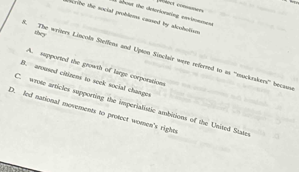 it wen
protect consumers
about the deteriorating environment
escribe the social problems caused by alcoholism
they
S. The writers Lincoln Steffens and Upton Sinclair were referred to as “muckrakers” becaus
A. supported the growth of large corporations
B. aroused citizens to seek social changes
C. wrote articles supporting the imperialistic ambitions of the United State
D. led national movements to protect women's rights