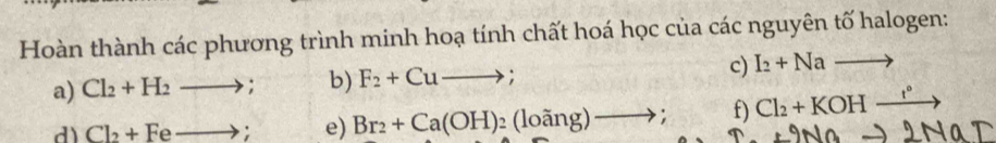 Hoàn thành các phương trình minh hoạ tính chất hoá học của các nguyên tố halogen: 
a) Cl_2+H_2to ; b) F_2+Cuto ; c) I_2+Nato
d) Cl_2+Feto; e) Br_2+Ca(OH)_2(loang)to ; f) Cl_2+KOHxrightarrow r°
+9Nato 21 AC