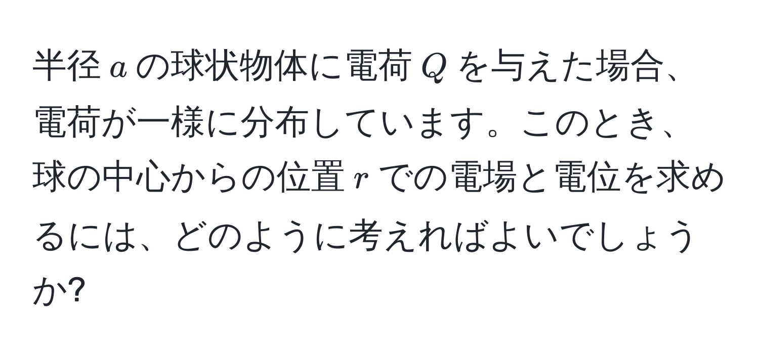 半径$a$の球状物体に電荷$Q$を与えた場合、電荷が一様に分布しています。このとき、球の中心からの位置$r$での電場と電位を求めるには、どのように考えればよいでしょうか?