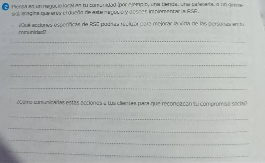 Piensa en un negocio local en tu comunidad (por ejemplo, una tienda, una cafetería, o un gimna- 
sio). Imagina que eres el dueño de este negocio y deseas implementar la RSE. 
¿Qué acciones específicas de RSE podrías realizar para mejorar la vida de las personas en tu 
comunidad? 
_ 
_ 
_ 
_ 
_ 
. ¿Cómo comunicarías estas acciones a tus clientes para que reconozcan tu compromiso social? 
_ 
_ 
_ 
_