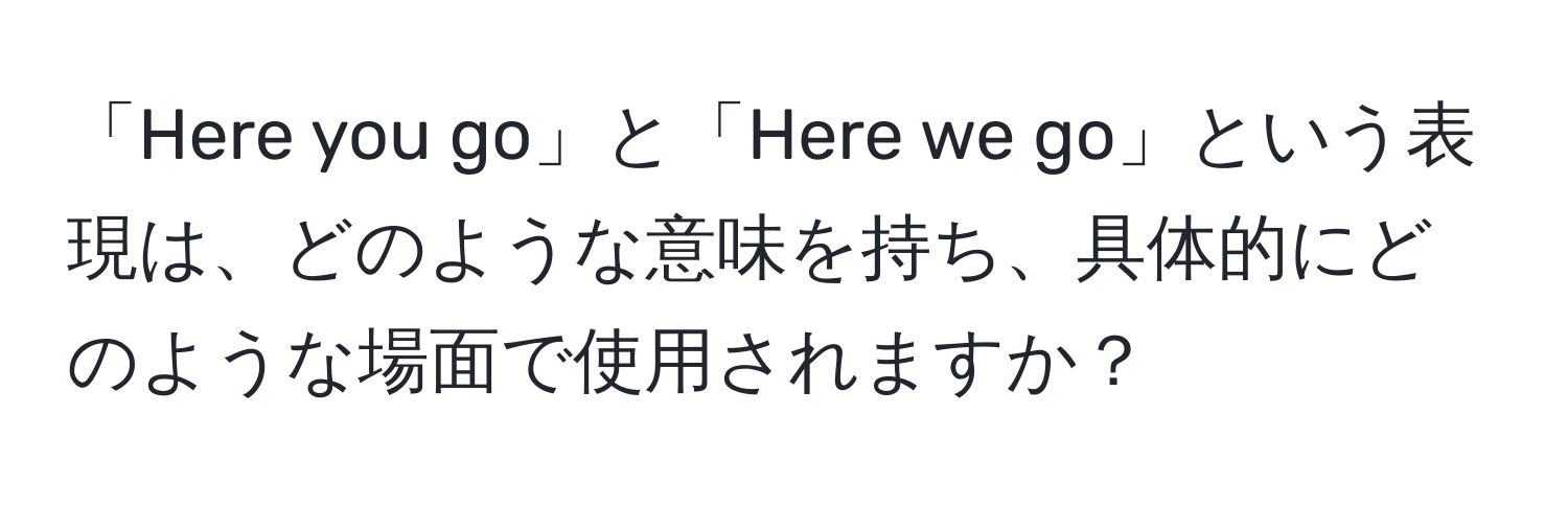 「Here you go」と「Here we go」という表現は、どのような意味を持ち、具体的にどのような場面で使用されますか？