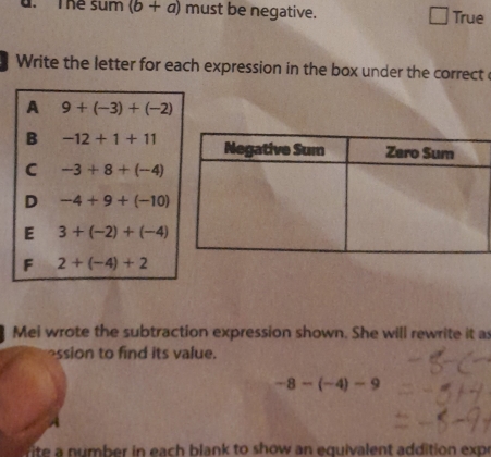 The sum (b+a) must be negative. True
Write the letter for each expression in the box under the correct
A 9+(-3)+(-2)
B -12+1+11
C -3+8+(-4)
D -4+9+(-10)
E 3+(-2)+(-4)
F 2+(-4)+2
Mei wrote the subtraction expression shown. She will rewrite it as
ssion to find its value.
-8-(-4)-9
rite a number in each blank to show an equivalent addition expe