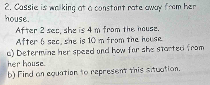 Cassie is walking at a constant rate away from her 
house. 
After 2 sec, she is 4 m from the house. 
After 6 sec, she is 10 m from the house. 
a) Determine her speed and how far she started from 
her house. 
b) Find an equation to represent this situation.