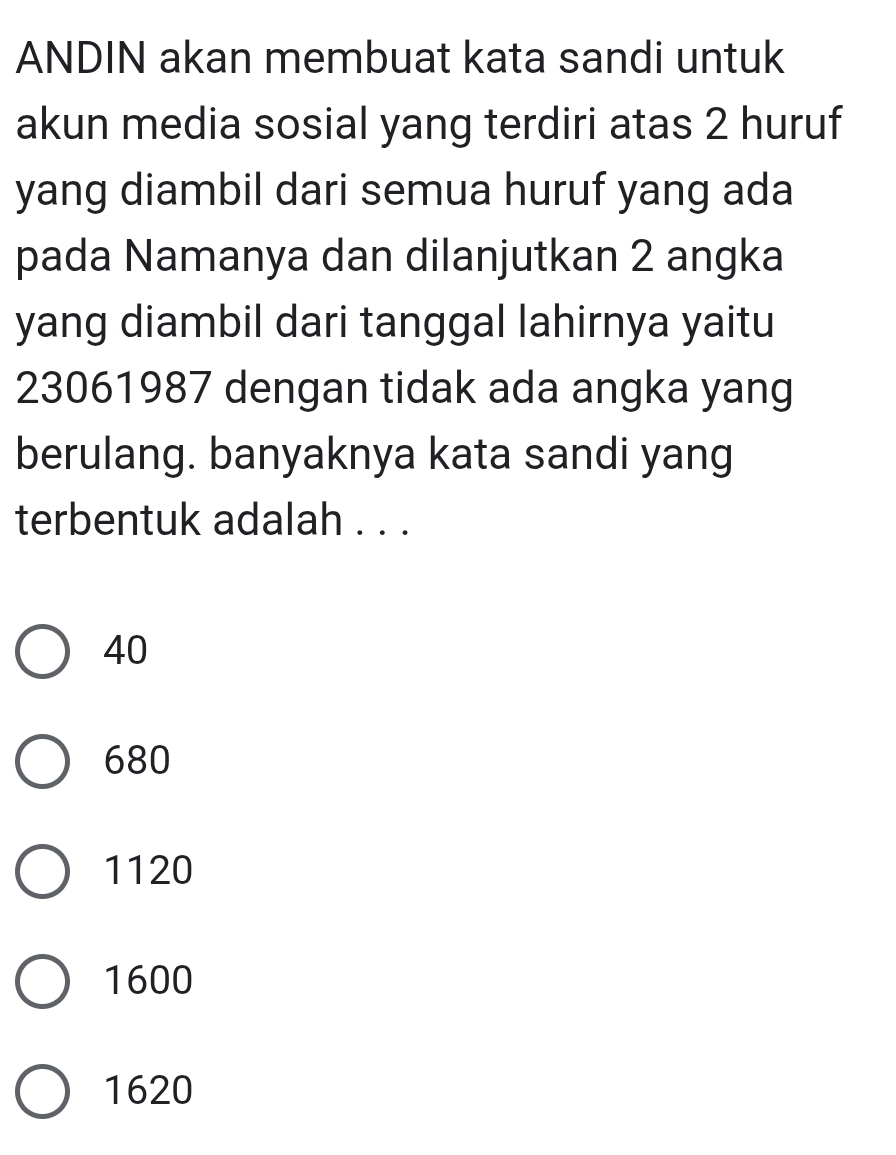 ANDIN akan membuat kata sandi untuk
akun media sosial yang terdiri atas 2 huruf
yang diambil dari semua huruf yang ada
pada Namanya dan dilanjutkan 2 angka
yang diambil dari tanggal lahirnya yaitu
23061987 dengan tidak ada angka yang
berulang. banyaknya kata sandi yang
terbentuk adalah . . .
40
680
1120
1600
1620