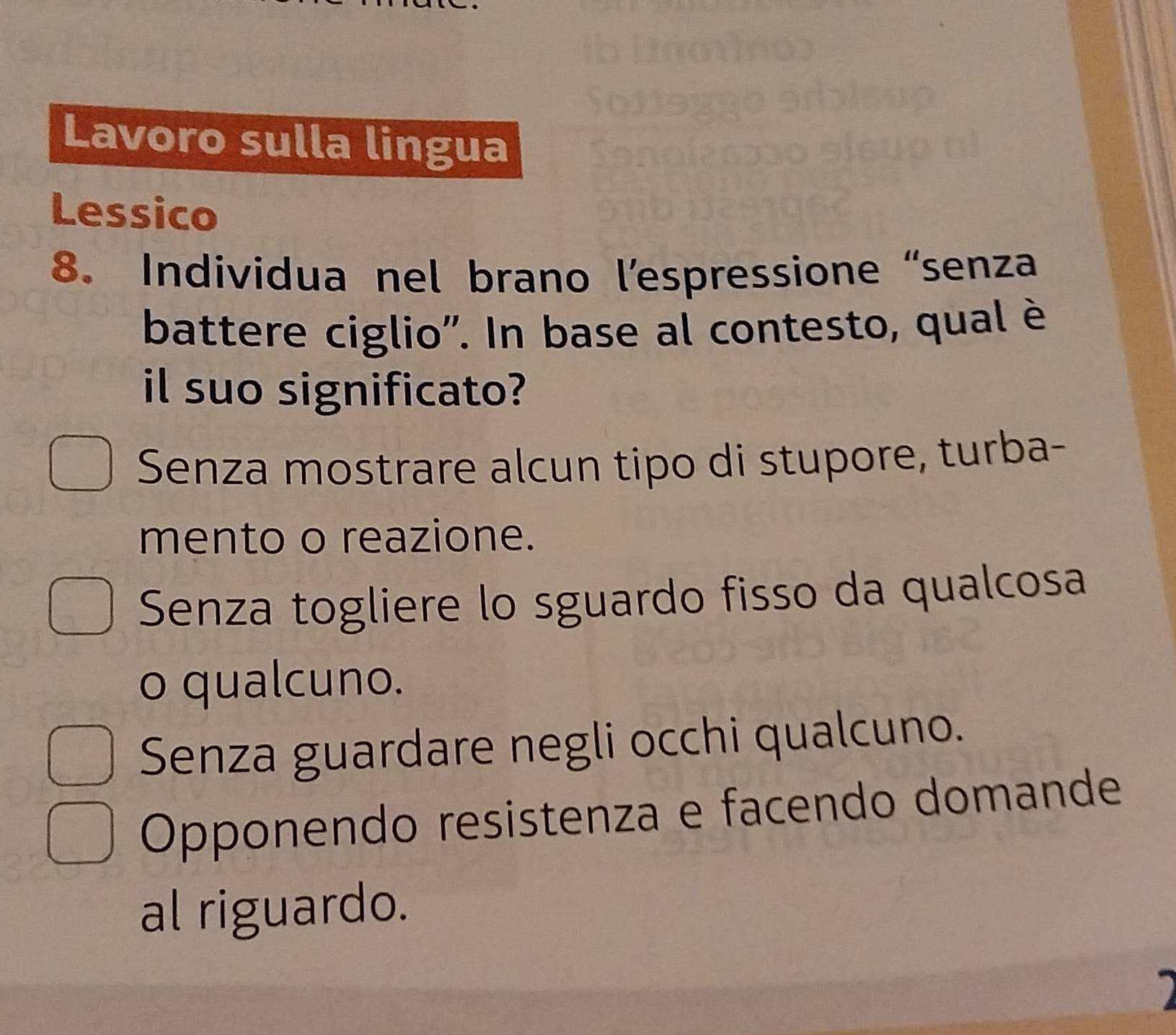 Lavoro sulla lingua
Lessico
8. Individua nel brano l’espressione “senza
battere ciglio'. In base al contesto, qual è
il suo significato?
Senza mostrare alcun tipo di stupore, turba-
mento o reazione.
Senza togliere lo sguardo fisso da qualcosa
o qualcuno.
Senza guardare negli occhi qualcuno.
Opponendo resistenza e facendo domande
al riguardo.