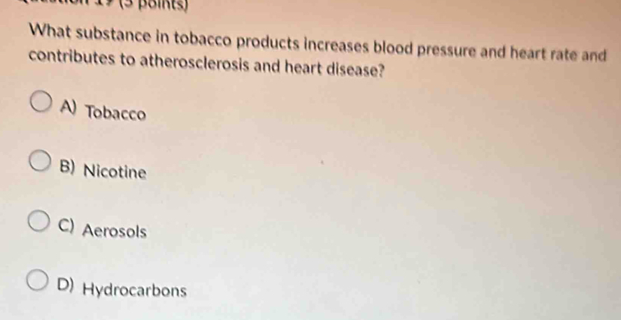 19 (3 points)
What substance in tobacco products increases blood pressure and heart rate and
contributes to atherosclerosis and heart disease?
A) Tobacco
B) Nicotine
C) Aerosols
D) Hydrocarbons