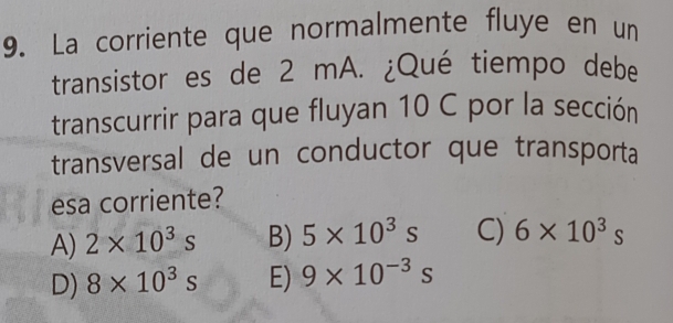 La corriente que normalmente fluye en un
transistor es de 2 mA. ¿Qué tiempo debe
transcurrir para que fluyan 10 C por la sección
transversal de un conductor que transporta
esa corriente?
A) 2* 10^3s B) 5* 10^3s C) 6* 10^3s
D) 8* 10^3s E) 9* 10^(-3)s