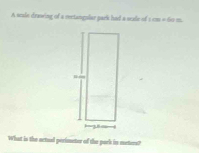 A scale drawing of a rectangular park had a seale of 1cm* 60m. 
What is the actual perimeter of the park in meters?