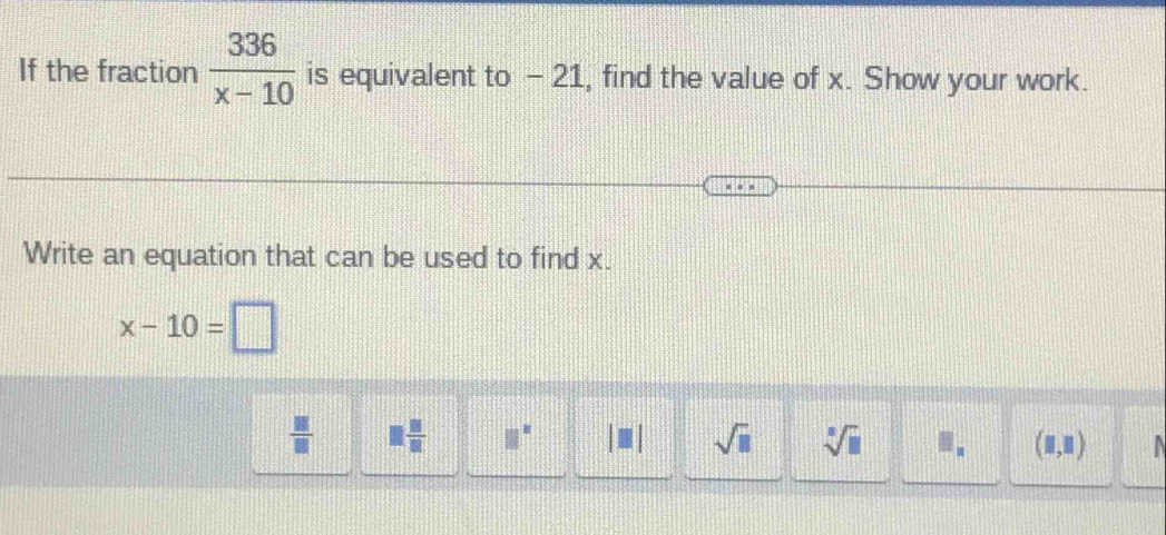 If the fraction  336/x-10  is equivalent to - 21, find the value of x. Show your work.
Write an equation that can be used to find x.
x-10=□
 □ /□   □  □ /□   □^(□) sqrt(□ ) sqrt[3](□ ) .. (□ ,□ )