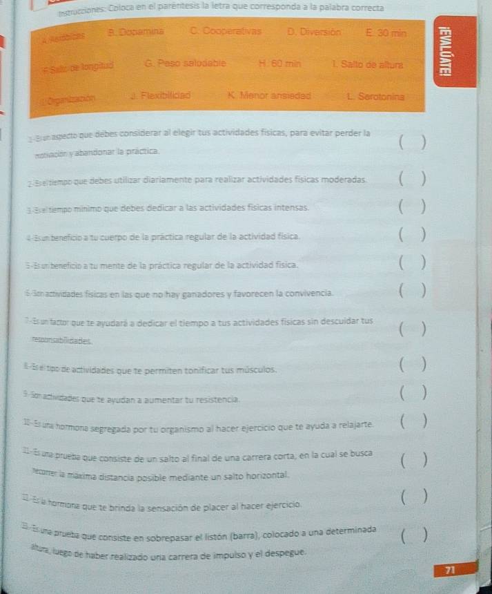 estrucciones: Coloca en el parértesis la letra que corresponda a la palabra correcta
4/Rerbices B. Dosemina C. Cooperativas D. Diversión E 30 min
F Salo de longitud G. Paso salodable H. 60 min 1. Salto de altura ξ
Organización.. Flexibilicad K. Menor ansieded L. Sarotonina
: Bnaspecto que debes considerar al elegir tus actividades físicas, para evitar perder la )
motivación y abandonar la práctica.
2 Eseitiempo que debes utilizar diariamente para realizar actividades físicas moderadas ( )
3 Ese tempo mínimo que debes dedicar a las actividades físicas intensas. ( )
4 Esun teneficio a tu cuerpo de la práctica regular de la actividad física. ( )
5-Esun beneficio a tu mente de la práctica regular de la actividad física. ( )
6 3tractividades fisicas en las que no hay ganadores y favorecen la convivencia. ( )
7Es un factor que te ayudará a dedicar el tiempo a tus actividades físicas sin descuidar tus ()
responsabilidades
E-Es el tpo de actividades que te permiten tonificar tus músculos.
( )
9. So adividades que te ayudan a aumentar tu resistencia. ( )
18- Esuna normona segregada por tu organismo al hacer ejercicio que te ayuda a relajarte ( )
II- És una prueba que consiste de un salto al final de una carrera corta; en la cual se busca ()
recorrer la máxima distancia posible mediante un salto horizontal.
. Es la hormona que te brinda la sensación de placer al hacer ejercicio ( )
Es una prueba que consiste en sobrepasar el listón (barra), colocado a una determinada
( )
áltura, luego de haber realizado una carrera de impulso y el despegue.
71