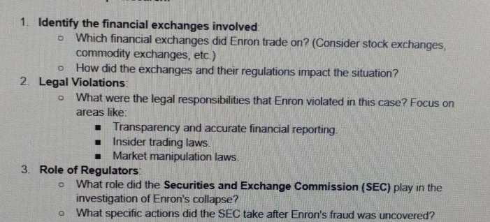 Identify the financial exchanges involved: 
Which financial exchanges did Enron trade on? (Consider stock exchanges, 
commodity exchanges, etc.) 
How did the exchanges and their regulations impact the situation? 
2. Legal Violations 
What were the legal responsibilities that Enron violated in this case? Focus on 
areas like: 
Transparency and accurate financial reporting. 
Insider trading laws. 
Market manipulation laws. 
3. Role of Regulators: 
What role did the Securities and Exchange Commission (SEC) play in the 
investigation of Enron's collapse? 
What specific actions did the SEC take after Enron's fraud was uncovered?