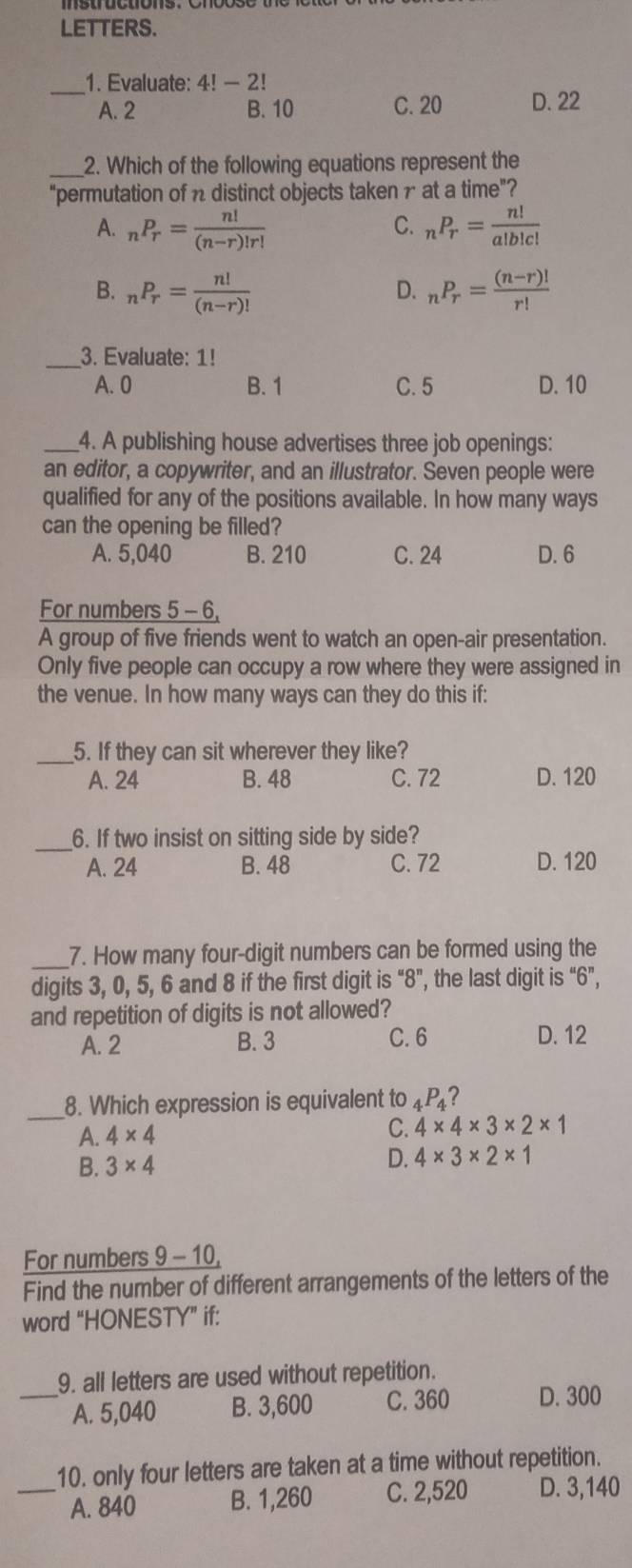 LETTERS.
_
1. Evaluate: 4!-2!
A. 2 B. 10 C. 20 D. 22
_2. Which of the following equations represent the
“permutation of n distinct objects taken 1 at a time”?
A. _nP_r= n!/(n-r)!r!  _nP_r= n!/a!b!c! 
C.
B. _nP_r= n!/(n-r)!  _nP_r= ((n-r)!)/r! 
D.
_3. Evaluate: 1!
A. 0 B. 1 C. 5 D. 10
_4. A publishing house advertises three job openings:
an editor, a copywriter, and an illustrator. Seven people were
qualified for any of the positions available. In how many ways
can the opening be filled?
A. 5,040 B. 210 C. 24 D. 6
For numbers 5 - 6,
A group of five friends went to watch an open-air presentation.
Only five people can occupy a row where they were assigned in
the venue. In how many ways can they do this if:
_5. If they can sit wherever they like?
A. 24 B. 48 C. 72 D. 120
_6. If two insist on sitting side by side?
A. 24 B. 48 C. 72 D. 120
_
7. How many four-digit numbers can be formed using the
digits 3, 0, 5, 6 and 8 if the first digit is “8”, the last digit is “6”,
and repetition of digits is not allowed?
A. 2 B. 3 C. 6 D. 12
_
8. Which expression is equivalent to 4P₄?
A. 4* 4
C. 4* 4* 3* 2* 1
B. 3* 4 D. 4* 3* 2* 1
For numbers 9 - 10,
Find the number of different arrangements of the letters of the
word “HONESTY” if:
9. all letters are used without repetition.
_A. 5,040 B. 3,600 C. 360 D. 300
10. only four letters are taken at a time without repetition.
_A. 840 B. 1,260 C. 2,520 D. 3,140