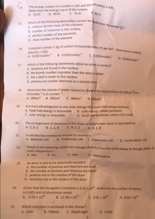 The energy output of a system is 40J and the efficiency is 605.
Determine the energy input of the system
A. 24.0J B. 50.0J C. 75.4J D 66,7J
15. Which of the following deductions cannot be made from the symbol  12/6  ?
A. relative atomic mass of the element
B. number of neutrons in the nucleus
C. atomic number of the elements
D. mass number of the element
16. A solution contain 5.3g of sodium trioxocarbonate (IV) per dm^3. Determine it molarity
[Na_2CO_3=106]
A. 0.030moldm^(-3) B. 0.020moldm^(-3) C. 0.050moldm^(-3) D. 0.040moldm^(-3)
17. Which of the following statements about an atom is correct?
A. neutrons are found in the nucleus
B. the atomic number is greater than the mass number
C. the L-shell is closer to the nucleus
D. protons out number electrons in a neutral atom
18. Determine the volume of water require to changethe concentration of 100cm^3 from
0.5moldm^(-3) to 0.1moldm^(-3).
A. 100cm^3 B. 200cm^3 C. 400cm^3 D. 500cm^3
19. It is more advantageous to use solar energy than fossil fuel energy because
A. fossil fuel energy is renewable B. solar energy causes pollution
C. solar energy is renewable D. fossil fuel produces carbon (IV) oxide
20. The arrangement of electrons in the shells of magnesium atom is represent by
A. 2, 8, 2 B. 2, 2, 8 C. 8, 2, 2 D. 8, 2, 8
21. A cell that has membrane around its nucleus is
A. Akaryotic cell B. Prokaryotic cell C. Eukaryotic cell D. multicellular cell
22. Which of the following substances changes directly from the solid phase to the gas phase at
room temperature ?
A. fats B. ice C. wax D. naphthalene
23. An atom is said to be electrically neutral if
A. the number of protons and electrons are equal
B. the number of protons and neutrons are equal
C. protons are in the nucleus of the atom
D. neutrons are in the nucleus of the atom
24. Given that the Avogadro’s constant is 6.02* 10^(23) , determine the number of atoms
in 0.001 mol of aluminium metal
A. 6.02* 10^(26) B. 12.30* 10^(23) C. 3.01* 10^(20) D. 6.02* 10^(20)
25. Which structure is enclosed in the thorax?
A. Liver B. Kidney C. Diaphragm D. Lungs
5