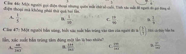 3
3
D. overline 6^((·) 
Câu 46: Một người gọi điện thoại nhưng quên mắt chữ số cuối. Tính xác suất để người đó gọi đúng số
điện thoại mà không phải thử quá hai lần.
A. frac 1)5.
B.  1/10 .  19/90 . D.  2/9 . 
C.
Câu 47: Một người bắn súng, biết xác suất bắn trúng vào tâm của người đó là ( 3/7 ). Hỏi cả thảy bắn ba
lần, xác suất bắn trúng tâm đúng một lần là bao nhiêu?
A.  48/343 .  144/343 .  199/343 . D.  27/343 . 
B.
C.