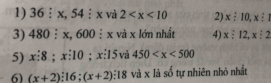 36:x, 54:x và 2
2) x:10, x:1
3) 480:x, 600 : xva x lớn nhất 4) x:12, x:2
5) x:8;x:10 :x:15 Và 450
6) (x+2):16;(x+2):18 và x là số tự nhiên nhỏ nhất