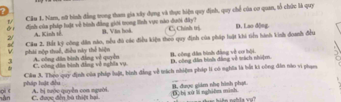 ?
1/ Câu 1. Nam, nữ bình đẳng trong tham gia xây dụng và thực hiện quy định, quy chế của cơ quan, tổ chức là quy
ở1 định của pháp luật về bình đẳng giới trong lĩnh vực nào dưới đây?
2/ A. Kinh tế. B. Văn hoả. C. Chính trị. D. Lao động.
st Câu 2. Bắt kỳ công dân nào, nều đủ các điều kiện theo quy định của pháp luật khi tiến hành kinh doanh đều
phái nộp thuế, điều này thể hiện
3 A. công dân bình đảng về quyền B. công dân bình đẳng về cơ hội.
t C. công dân bình đẳng về nghĩa vụ. D. công dân bình đâng về trách nhiệm.
Câu 3. Theo quy định của pháp luật, binh đẳng về trách nhiệm pháp lí có nghĩa là bắt kì công dân nào vi phạm
pháp luật đều
pi c A. bị tước quyền con người. B. được giảm nhẹ hình phạt.
nằn C. được đến bù thiệt hại. D. bị xử lí nghiêm minh.
n h ê nghĩa v u ?