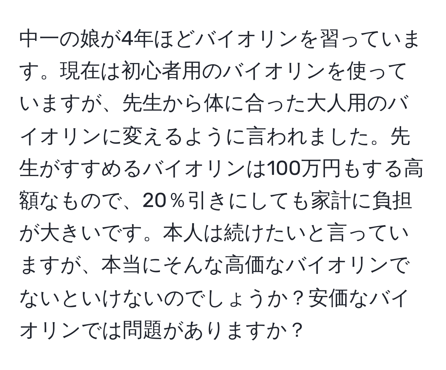 中一の娘が4年ほどバイオリンを習っています。現在は初心者用のバイオリンを使っていますが、先生から体に合った大人用のバイオリンに変えるように言われました。先生がすすめるバイオリンは100万円もする高額なもので、20％引きにしても家計に負担が大きいです。本人は続けたいと言っていますが、本当にそんな高価なバイオリンでないといけないのでしょうか？安価なバイオリンでは問題がありますか？