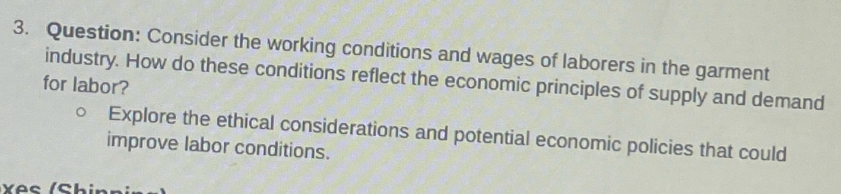 Consider the working conditions and wages of laborers in the garment 
industry. How do these conditions reflect the economic principles of supply and demand 
for labor? 
Explore the ethical considerations and potential economic policies that could 
improve labor conditions.