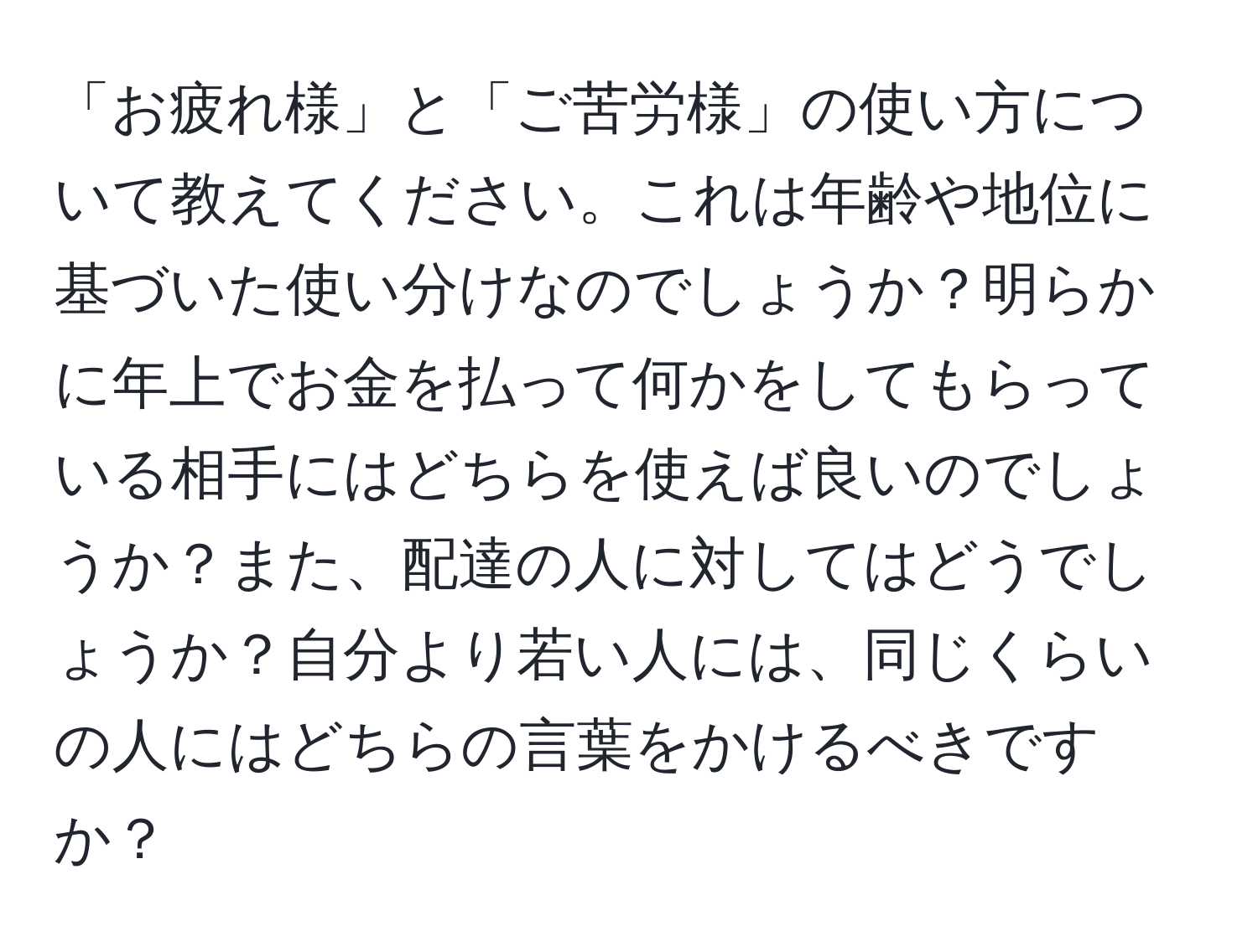 「お疲れ様」と「ご苦労様」の使い方について教えてください。これは年齢や地位に基づいた使い分けなのでしょうか？明らかに年上でお金を払って何かをしてもらっている相手にはどちらを使えば良いのでしょうか？また、配達の人に対してはどうでしょうか？自分より若い人には、同じくらいの人にはどちらの言葉をかけるべきですか？