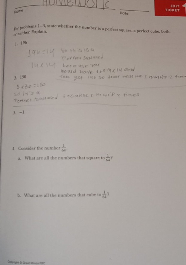 EXIT 
Name 
_ 
TICKET 
Date 
For problems 1-3, state whether the number is a perfect square, a perfect cube, both. 
or neither. Explain. 
1. 196
2. 150
3. -1
4. Consider the number  1/64 . 
a. What are all the numbers that square to  1/64  ? 
b. What are all the numbers that cube to  1/64  ? 
Dapyright & Great Minds PBC