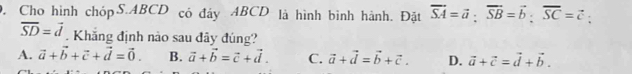 Cho hình chópS. ABCD có đây ABCD là hình bình hành. Đặt overline SA=vector a; overline SB=vector b; overline SC=vector c.
overline SD=vector d. Khăng định nào sau đây đúng?
A. vector a+vector b+vector c+vector d=vector 0. B. vector a+vector b=vector c+vector d. C. vector a+vector d=vector b+vector c. D. vector a+vector c=vector d+vector b.